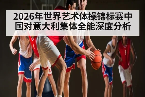 2026年世界艺术体操锦标赛中国对意大利集体全能深度分析 - kaiyun