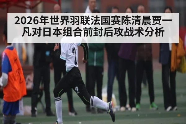 2026年世界羽联法国赛陈清晨贾一凡对日本组合前封后攻战术分析 - kaiyun